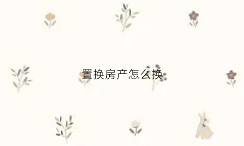 置换房产怎么换(置换房怎么买卖)