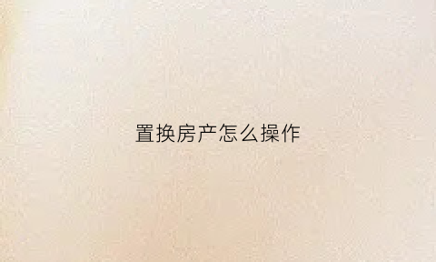 置换房产怎么操作(置换房怎么办理房产证)