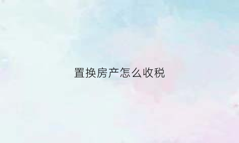 置换房产怎么收税(置换房屋需要缴纳什么税)