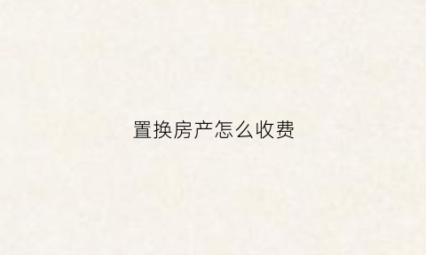 置换房产怎么收费(置换房产超详细过程)