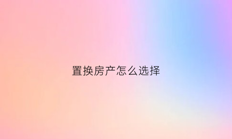 置换房产怎么选择(置换房子怎么置换)
