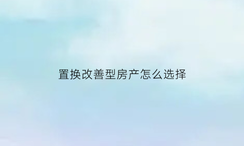置换改善型房产怎么选择(置换改善房是什么意思)
