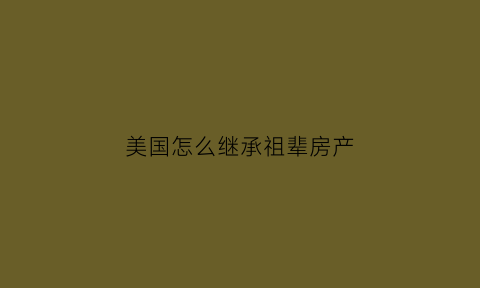 美国怎么继承祖辈房产(美国怎么继承祖辈房产的)