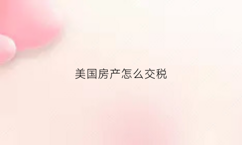 美国房产怎么交税(美国房子交税要交多久)