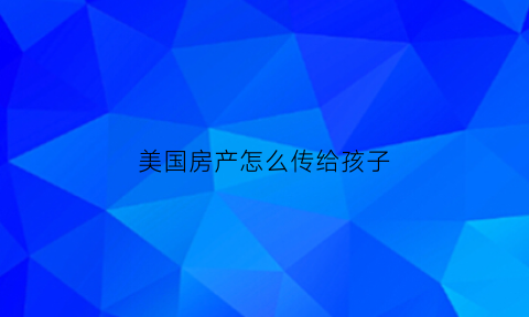 美国房产怎么传给孩子(孩子美国买房如何给儿子钱)