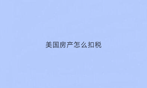 美国房产怎么扣税(美国房产怎么交税)