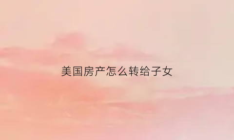 美国房产怎么转给子女(美国买房如何把钱转出去)