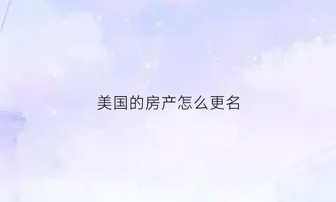 美国的房产怎么更名(美国房子过户需要什么手续)