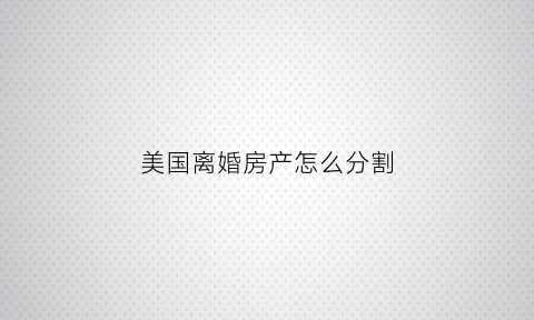 美国离婚房产怎么分割(美国离婚后财产分割)