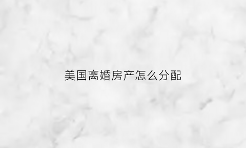 美国离婚房产怎么分配(美国离婚怎么分财产)