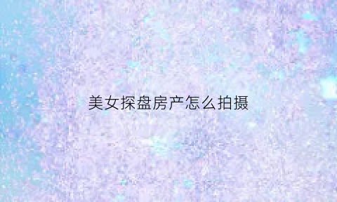 美女探盘房产怎么拍摄(美女探盘房产怎么拍摄的)