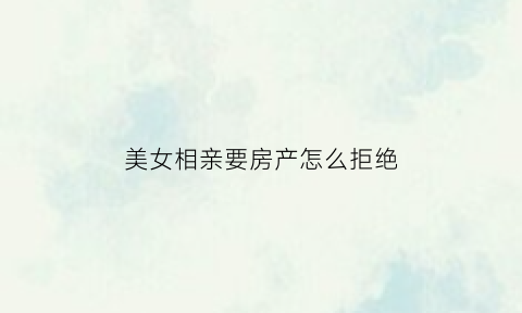 美女相亲要房产怎么拒绝(美女相亲要房产怎么拒绝呢)