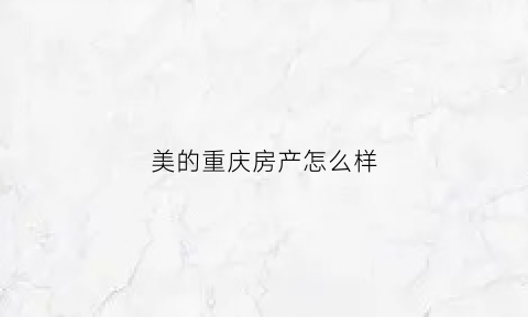 美的重庆房产怎么样(重庆美的房地产开发有限公司)