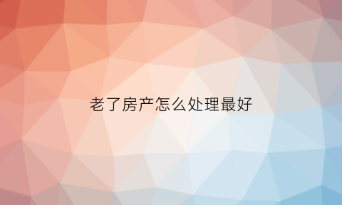 老了房产怎么处理最好(以后老房子如何处理)