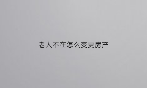 老人不在怎么变更房产(老人不在了房子怎么过户给子女)