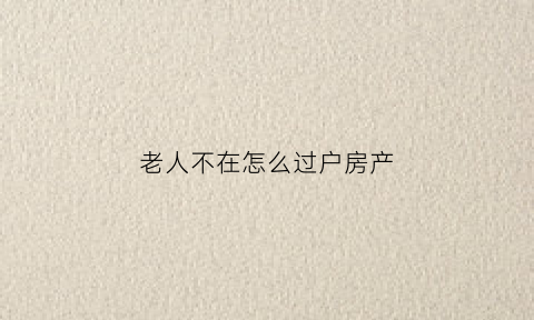 老人不在怎么过户房产(老人不在了房子怎么过户给子女需要多少过户费)