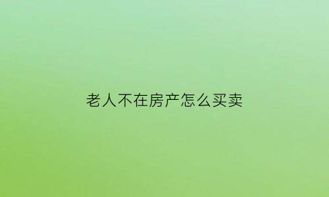 老人不在房产怎么买卖(老人不在房产怎么买卖合适)