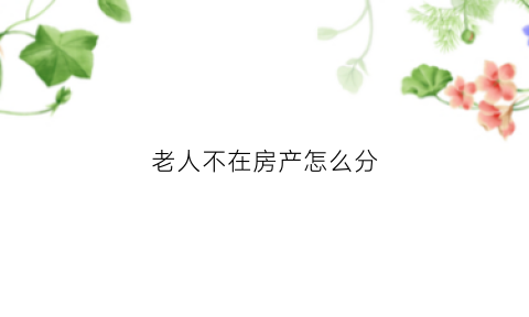 老人不在房产怎么分(老人不在房屋继承怎么办)