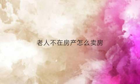 老人不在房产怎么卖房(老人不在房子怎么卖)