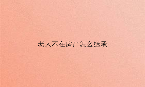 老人不在房产怎么继承(老人不在房产怎么继承遗产)