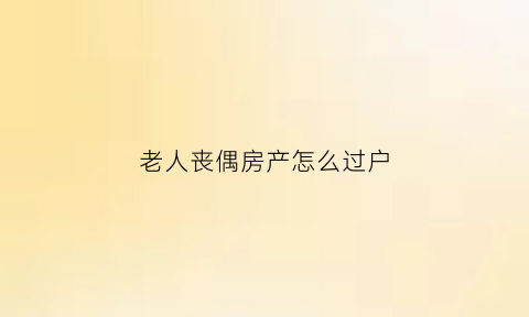 老人丧偶房产怎么过户(丧偶后房屋过户需要公证吗)