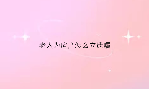 老人为房产怎么立遗嘱(老人房产如何立遗嘱)