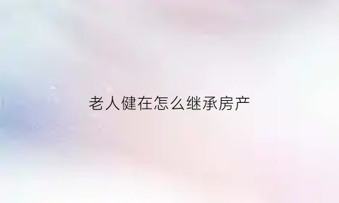 老人健在怎么继承房产(老人健在可以办继承公证吗)