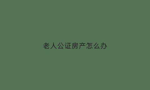 老人公证房产怎么办(老人房产公证需要儿子女儿都到吗)