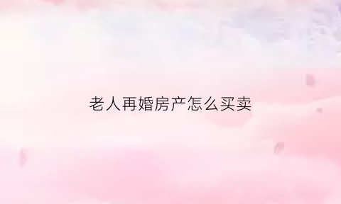 老人再婚房产怎么买卖(老年再婚房产遗产继承)