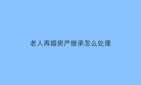 老人再婚房产继承怎么处理(老人再婚房产继承法)