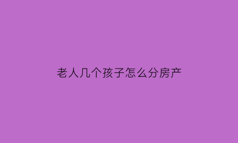 老人几个孩子怎么分房产(老人几个孩子谁养老)