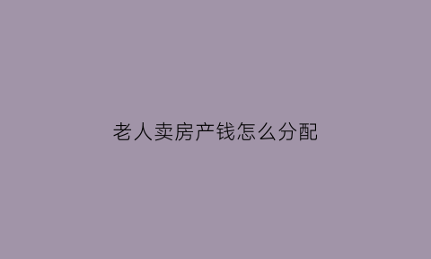 老人卖房产钱怎么分配(老人卖房子需要子女同意或签字吗)
