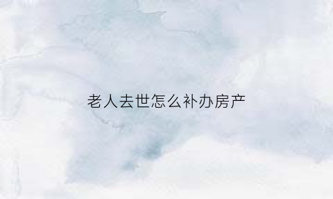 老人去世怎么补办房产(老人过世怎么补办房产证)