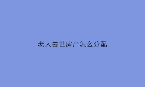 老人去世房产怎么分配(老人过世后房产怎么分配)