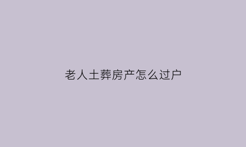 老人土葬房产怎么过户(老人过世土葬违法么)