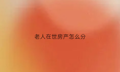 老人在世房产怎么分(老人在世房产继承新政策)