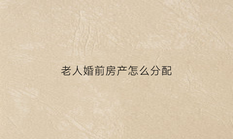 老人婚前房产怎么分配(老人婚前房产怎么分配的)