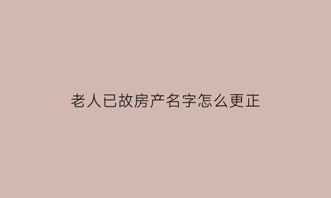 老人已故房产名字怎么更正(老人过世后房产证怎么取名字)