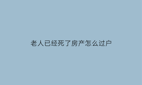 老人已经死了房产怎么过户(老人死亡房子过户要哪些东西)