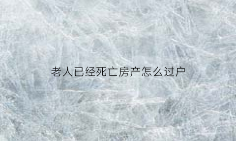 老人已经死亡房产怎么过户(老人死亡名下房产过户)