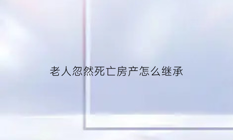 老人忽然死亡房产怎么继承(老人死亡房屋子女继承)