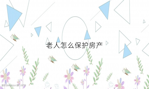 老人怎么保护房产(老人的房屋应怎么处理为好)