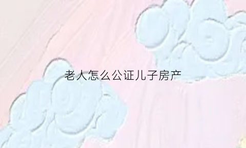 老人怎么公证儿子房产(老人怎么公证儿子房产继承人)