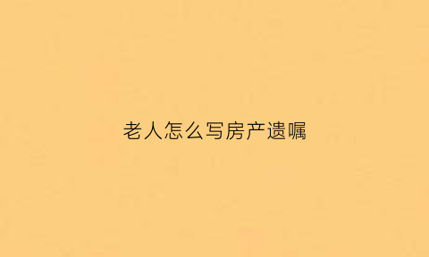 老人怎么写房产遗嘱(老人怎么写房产遗嘱给子女)