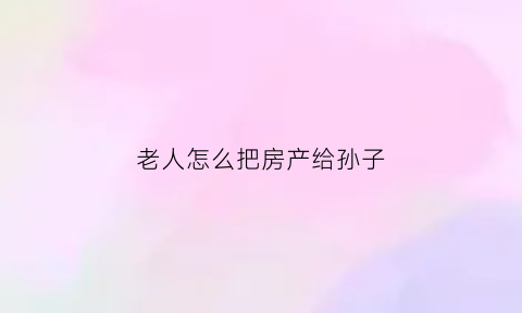 老人怎么把房产给孙子(老人怎么把房产给孙子使用)