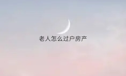 老人怎么过户房产(老人怎么过户房产给子女)