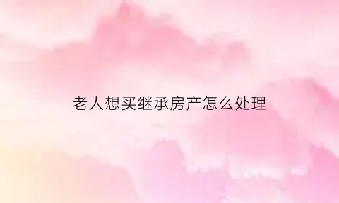 老人想买继承房产怎么处理(老人的房子子女出钱买继承)