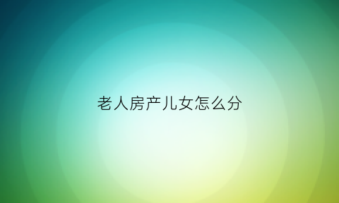 老人房产儿女怎么分(老人房产儿女怎么分)