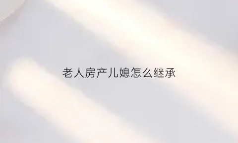 老人房产儿媳怎么继承(老人房产儿媳怎么继承给儿子)