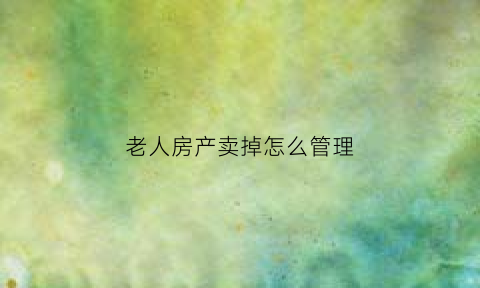 老人房产卖掉怎么管理(老人房产买卖)